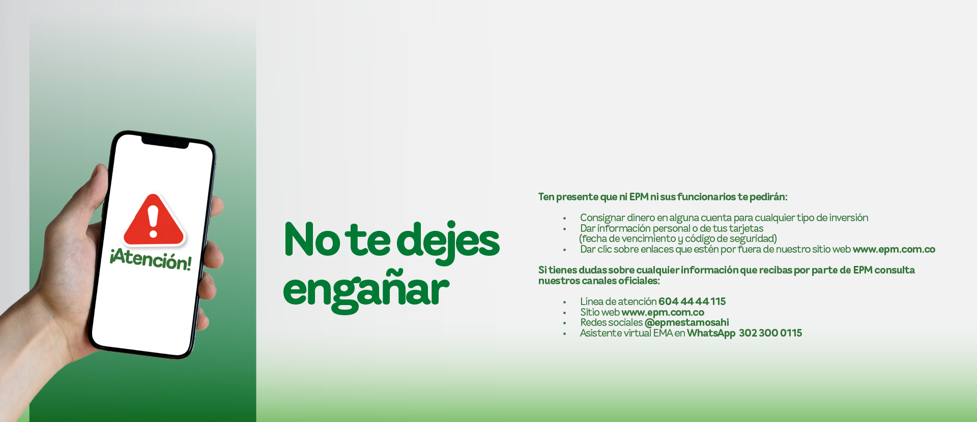 Banner informativo de EPM con el mensaje “No te dejes engañar”. Advierte que ni EPM ni sus funcionarios solicitan consignar dinero, datos personales o de tarjetas, ni hacer clic en enlaces externos. Se invita a verificar siempre la información a través de los canales oficiales: línea de atención 604 44 44 115, sitio web www.epm.com.co , redes sociales @epmestamosahi y asistente virtual EMA en WhatsApp 302 300 0115. Banner informativo de EPM con el mensaje “No te dejes engañar”. Advierte que ni EPM ni sus funcionarios solicitan consignar dinero, datos personales o de tarjetas, ni hacer clic en enlaces externos. Se invita a verificar siempre la información a través de los canales oficiales: línea de atención 604 44 44 115, sitio web www.epm.com.co , redes sociales @epmestamosahi y asistente virtual EMA en WhatsApp 302 300 0115.